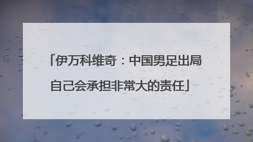 伊万科维奇：中国男足出局自己会承担非常大的责任
