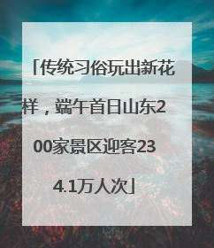 传统习俗玩出新花样，端午首日山东200家景区迎客234.1万人次