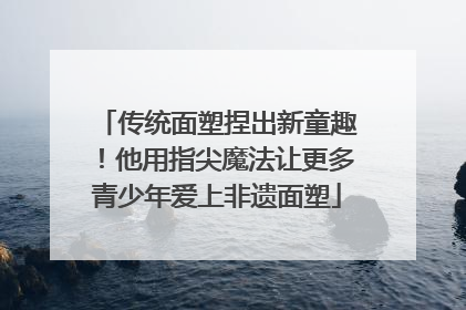 传统面塑捏出新童趣！他用指尖魔法让更多青少年爱上非遗面塑