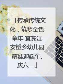 传承传统文化，筑梦金色童年 宜宾江安橙乡幼儿园萌娃迎端午、庆六一