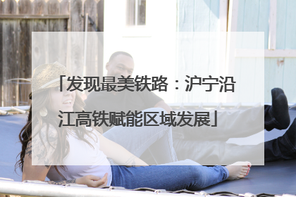 发现最美铁路：沪宁沿江高铁赋能区域发展
