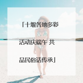 十堰各地多彩活动庆端午 共品民俗话传承