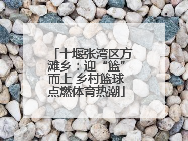 十堰张湾区方滩乡：迎“篮”而上 乡村篮球点燃体育热潮