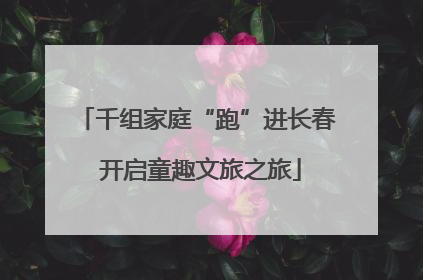 千组家庭“跑”进长春 开启童趣文旅之旅