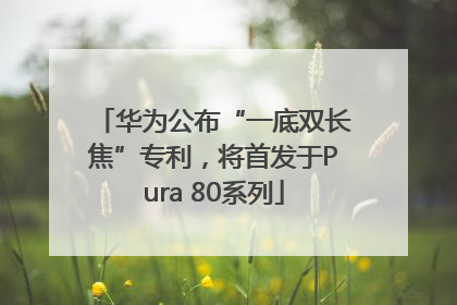 华为公布“一底双长焦”专利，将首发于Pura 80系列