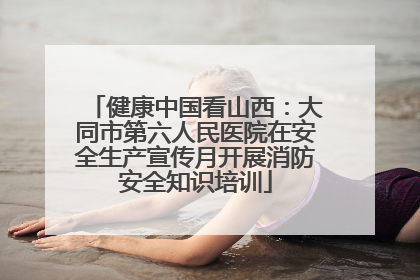 健康中国看山西：大同市第六人民医院在安全生产宣传月开展消防安全知识培训