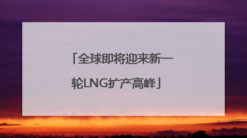 全球即将迎来新一轮LNG扩产高峰