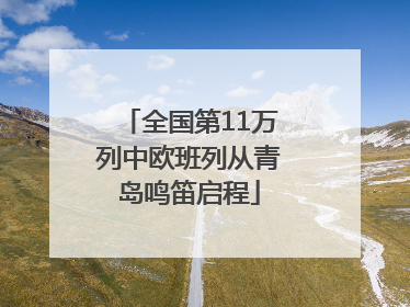 全国第11万列中欧班列从青岛鸣笛启程