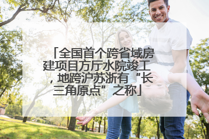 全国首个跨省域房建项目方厅水院竣工，地跨沪苏浙有“长三角原点”之称