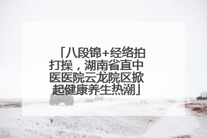 八段锦+经络拍打操，湖南省直中医医院云龙院区掀起健康养生热潮