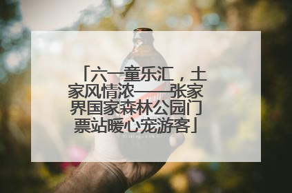 六一童乐汇，土家风情浓——张家界国家森林公园门票站暖心宠游客