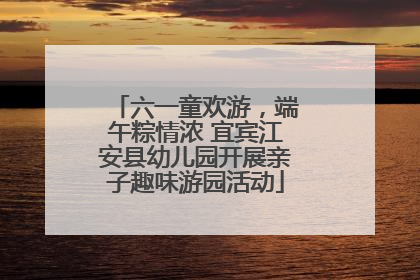 六一童欢游，端午粽情浓 宜宾江安县幼儿园开展亲子趣味游园活动