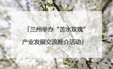 兰州举办“苦水玫瑰”产业发展交流推介活动