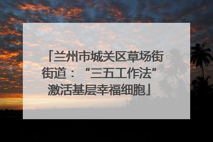 兰州市城关区草场街街道：“三五工作法”激活基层幸福细胞
