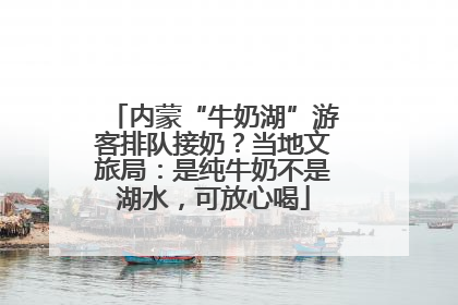 内蒙“牛奶湖”游客排队接奶？当地文旅局：是纯牛奶不是湖水，可放心喝