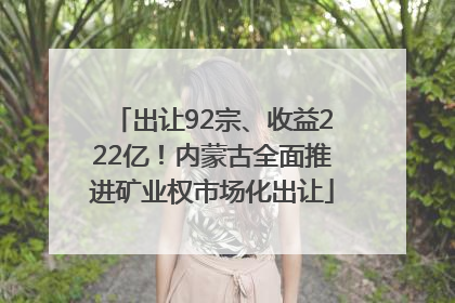 出让92宗、收益222亿！内蒙古全面推进矿业权市场化出让