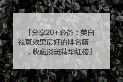 分享20+必备：美白祛斑效果最好的排名第一，收藏淡斑精华红榜