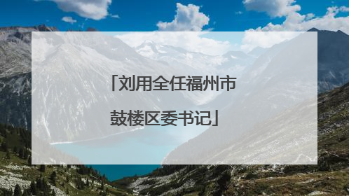 刘用全任福州市鼓楼区委书记