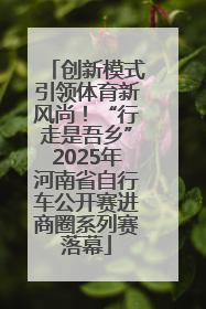 创新模式引领体育新风尚！“行走是吾乡”2025年河南省自行车公开赛进商圈系列赛落幕