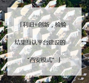 利旧+创新，检验结果互认平台建设的“西安模式”