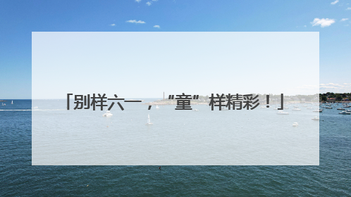 别样六一，“童”样精彩！