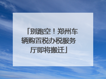 别跑空！郑州车辆购置税办税服务厅即将搬迁