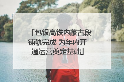 包银高铁内蒙古段铺轨完成 为年内开通运营奠定基础