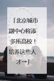 北京城市副中心将添多所高校！培养这些人才→