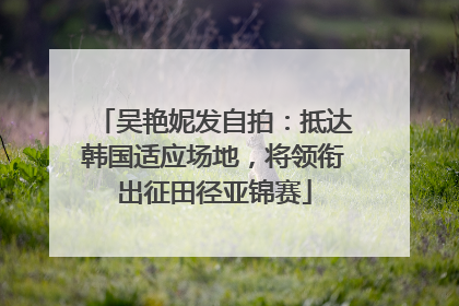 吴艳妮发自拍：抵达韩国适应场地，将领衔出征田径亚锦赛