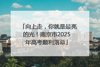 向上走，你就是最亮的光！南京市2025年高考顺利落幕