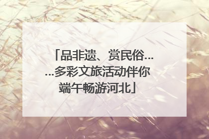 品非遗、赏民俗……多彩文旅活动伴你端午畅游河北