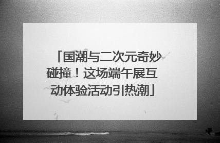 国潮与二次元奇妙碰撞！这场端午展互动体验活动引热潮