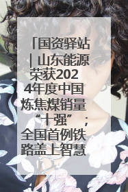 国资驿站｜山东能源荣获2024年度中国炼焦煤销量“十强”；全国首例铁路盖上智慧物流园钢结构主体完工