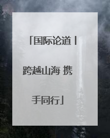 国际论道丨跨越山海 携手同行