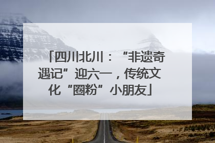 四川北川：“非遗奇遇记”迎六一，传统文化“圈粉”小朋友