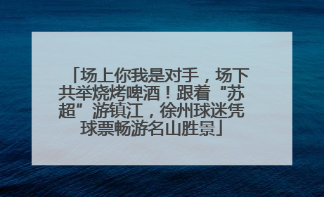 场上你我是对手，场下共举烧烤啤酒！跟着“苏超”游镇江，徐州球迷凭球票畅游名山胜景
