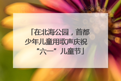 在北海公园，首都少年儿童用歌声庆祝“六一”儿童节