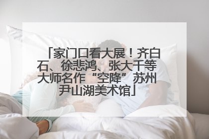 家门口看大展！齐白石、徐悲鸿、张大千等大师名作“空降”苏州尹山湖美术馆