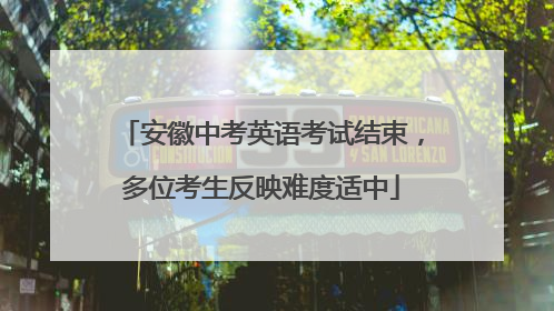 安徽中考英语考试结束，多位考生反映难度适中