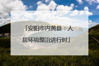 安阳市内黄县：人居环境整治进行时