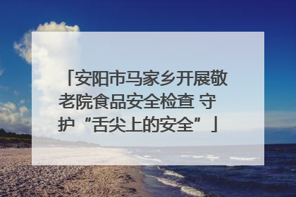 安阳市马家乡开展敬老院食品安全检查 守护“舌尖上的安全”