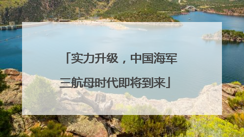 实力升级，中国海军三航母时代即将到来