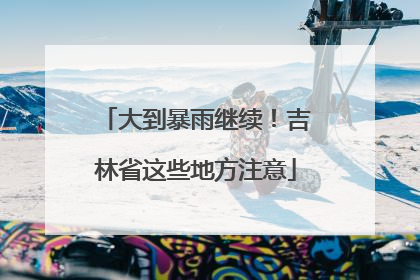 大到暴雨继续！吉林省这些地方注意