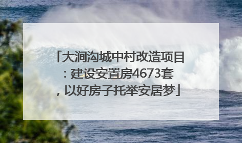 大涧沟城中村改造项目：建设安置房4673套，以好房子托举安居梦