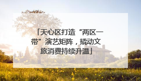 天心区打造“两区一带”演艺矩阵，撬动文旅消费持续升温
