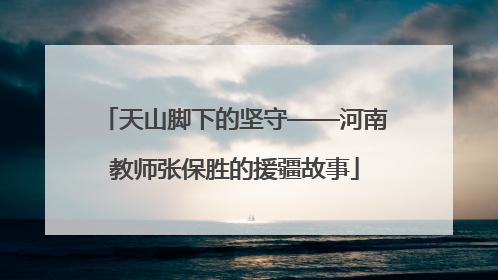 天山脚下的坚守——河南教师张保胜的援疆故事