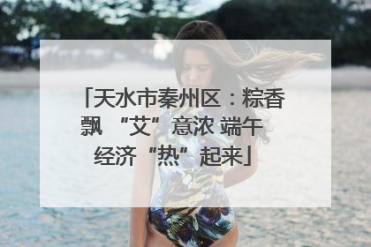 天水市秦州区：粽香飘 “艾”意浓 端午经济“热”起来
