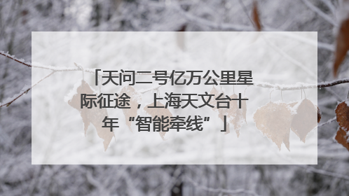 天问二号亿万公里星际征途，上海天文台十年“智能牵线”