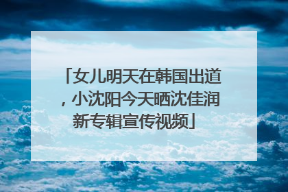 女儿明天在韩国出道，小沈阳今天晒沈佳润新专辑宣传视频