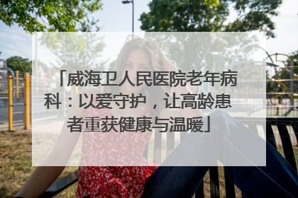 威海卫人民医院老年病科：以爱守护，让高龄患者重获健康与温暖